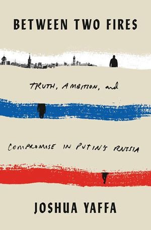 BETWEEN TWO FIRES : TRUTH, AMBITION, AND COMPROMISE IN PUTIN'S RUSSIA