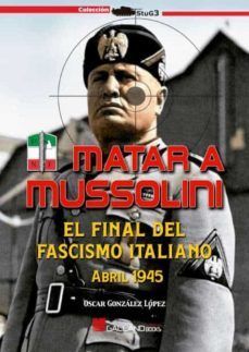 MATAR A MUSSOLINI. EL FINAL DEL FASCISMO ITALIANO. ABRIL 1945